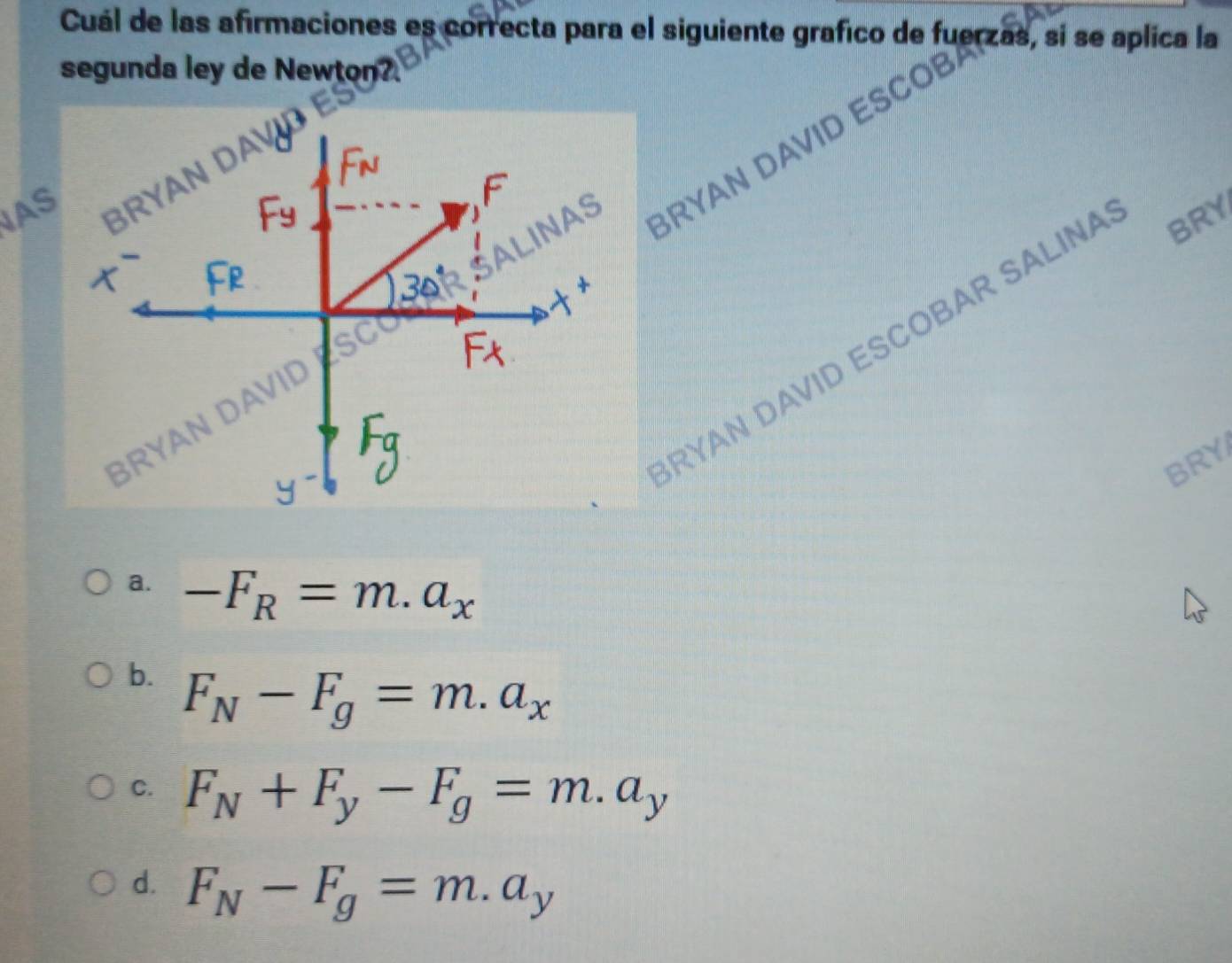 segunda ley de Newton?
RYAN DAVID ESCOBAR SALINA BRY
BRY
a. -F_R=m.a_x
b. F_N-F_g=m.a_x
C. F_N+F_y-F_g=m.a_y
d. F_N-F_g=m.a_y