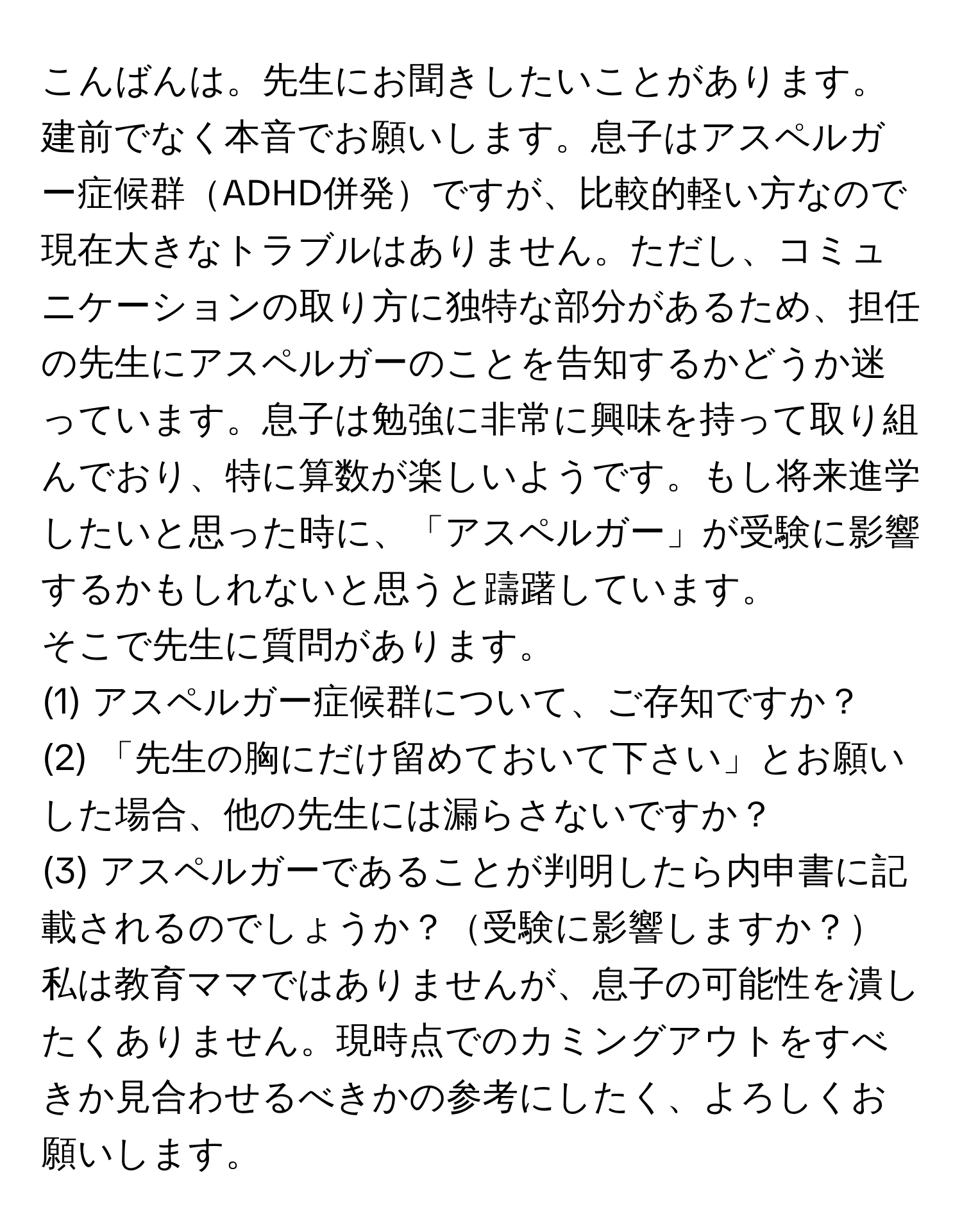 こんばんは。先生にお聞きしたいことがあります。建前でなく本音でお願いします。息子はアスペルガー症候群ADHD併発ですが、比較的軽い方なので現在大きなトラブルはありません。ただし、コミュニケーションの取り方に独特な部分があるため、担任の先生にアスペルガーのことを告知するかどうか迷っています。息子は勉強に非常に興味を持って取り組んでおり、特に算数が楽しいようです。もし将来進学したいと思った時に、「アスペルガー」が受験に影響するかもしれないと思うと躊躇しています。

そこで先生に質問があります。

(1) アスペルガー症候群について、ご存知ですか？

(2) 「先生の胸にだけ留めておいて下さい」とお願いした場合、他の先生には漏らさないですか？

(3) アスペルガーであることが判明したら内申書に記載されるのでしょうか？受験に影響しますか？

私は教育ママではありませんが、息子の可能性を潰したくありません。現時点でのカミングアウトをすべきか見合わせるべきかの参考にしたく、よろしくお願いします。