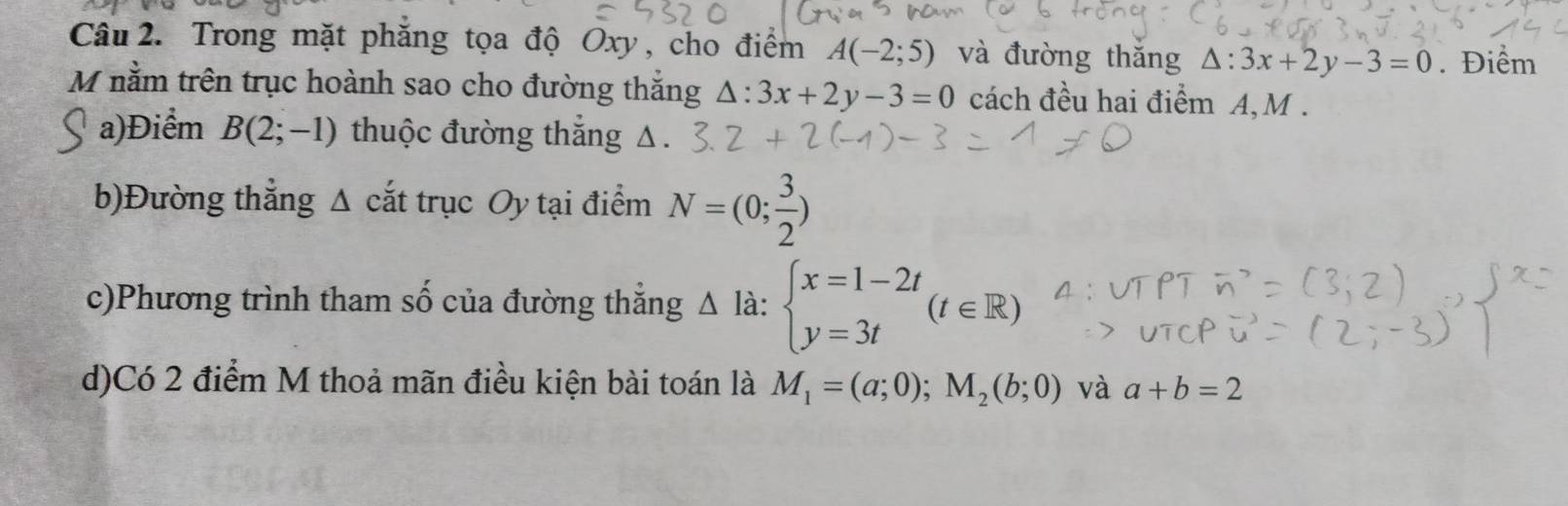 Trong mặt phẳng tọa độ Oxy, cho điểm A(-2;5) và đường thǎng △ :3x+2y-3=0. Điểm 
M nằm trên trục hoành sao cho đường thắng △ :3x+2y-3=0 cách đều hai điểm A, M. 
a)Điểm B(2;-1) thuộc đường thăng g Δ
b)Đường thẳng Δ cắt trục Oy tại điểm N=(0; 3/2 )
c)Phương trình tham số của đường thăng^(^) là: beginarrayl x=1-2t y=3tendarray.  (t∈ R)
d)Có 2 điểm M thoả mãn điều kiện bài toán là M_1=(a;0); M_2(b;0) và a+b=2