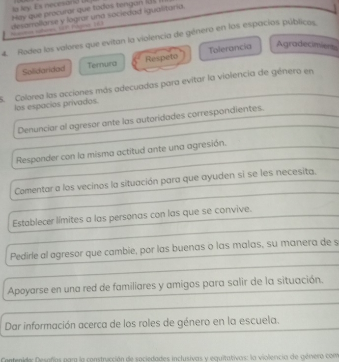 la ley. Es necesand UL
Hay que procurar que todos tengan l ds II
desarrollarse y lograr una sociedad igualitaría.
Nuestrox yáberes, SEP Página: 163
4. Rodea los valores que evitan la violencia de género en los espacios públicos.
Solidaridad Ternura Respeto Tolerancia Agradecimients
5. Colorea las acciones más adecuadas para evitar la violencia de género en
los espacios privados.
Denunciar al agresor ante las autoridades correspondientes.
Responder con la misma actitud ante una agresión.
Comentar a los vecinos la situación para que ayuden si se les necesita.
Establecer límites a las personas con las que se convive.
Pedirle al agresor que cambie, por las buenas o las malas, su manera de s
Apoyarse en una red de familiares y amigos para salir de la situación.
Dar información acerca de los roles de género en la escuela.
Contenido: Desafíos para la construcción de sociedades inclusivas y equitativas: la violencia de género com