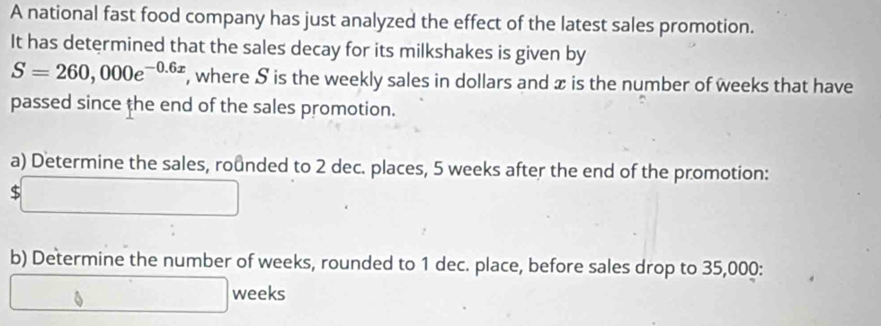 A national fast food company has just analyzed the effect of the latest sales promotion. 
It has determined that the sales decay for its milkshakes is given by
S=260,000e^(-0.6x) , where S is the weekly sales in dollars and x is the number of weeks that have 
passed since the end of the sales promotion. 
a) Determine the sales, rounded to 2 dec. places, 5 weeks after the end of the promotion:
$
b) Determine the number of weeks, rounded to 1 dec. place, before sales drop to 35,000 :
weeks