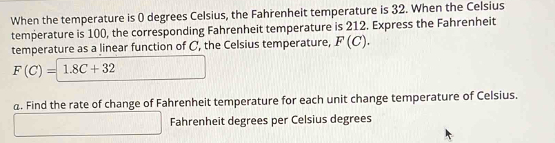 When the temperature is ( degrees Celsius, the Fahrenheit temperature is 32. When the Celsius 
temperature is 100, the corresponding Fahrenheit temperature is 212. Express the Fahrenheit 
temperature as a linear function of C, the Celsius temperature, F(C).
F(C)=1.8C+32 □ 
a. Find the rate of change of Fahrenheit temperature for each unit change temperature of Celsius.
□ Fahrenheit degrees per Celsius degrees