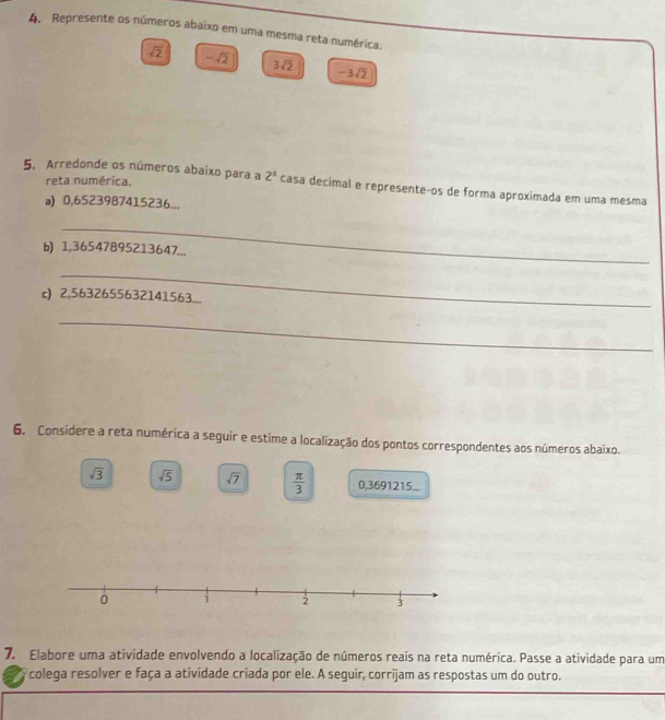 Represente os números abaixo em uma mesma reta numérica.
sqrt(2) -sqrt(2) 3sqrt(2) -3sqrt(2)
reta numérica. 
5. Arredonde os números abaixo para a 2^4 casa decímal e representeços de forma aproxímada em uma mesma 
a) 0,6523987415236... 
_ 
b) 1,36547895213647... 
_ 
c) 2,5632655632141563... 
_ 
6. Considere a reta numérica a seguir e estime a localização dos pontos correspondentes aos números abaixo.
sqrt(3) sqrt(5) sqrt(7)  π /3  0,3691215...
0 i 2 3
7. Elabore uma atividade envolvendo a localização de números reais na reta numérica. Passe a atividade para um 
colega resolver e faça a atividade criada por ele. A seguir, corrijam as respostas um do outro.