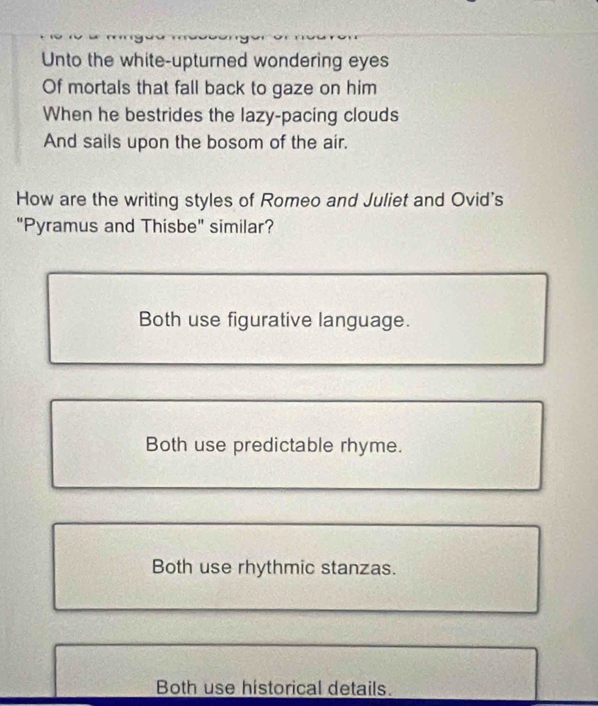 Unto the white-upturned wondering eyes
Of mortals that fall back to gaze on him
When he bestrides the lazy-pacing clouds
And sails upon the bosom of the air.
How are the writing styles of Romeo and Juliet and Ovid's
"Pyramus and Thisbe" similar?
Both use figurative language.
Both use predictable rhyme.
Both use rhythmic stanzas.
Both use historical details.