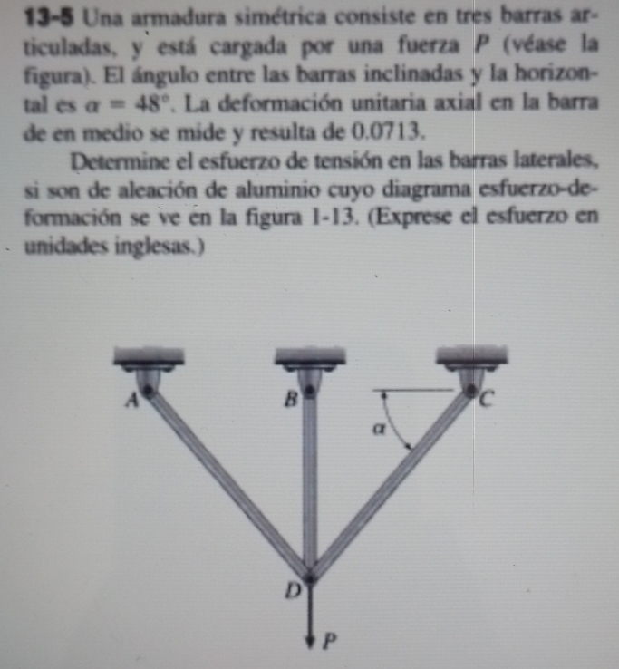 13-5 Una armadura simétrica consiste en tres barras ar- 
ticuladas, y está cargada por una fuerza P (véase la 
figura). El ángulo entre las barras inclinadas y la horizon- 
tal es alpha =48°. La deformación unitaria axial en la barra 
de en medio se mide y resulta de 0.0713. 
Determine el esfuerzo de tensión en las barras laterales, 
si son de aleación de aluminio cuyo diagrama esfuerzo-de- 
formación se ve en la figura 1-13. (Exprese el esfuerzo en 
unidades inglesas.)