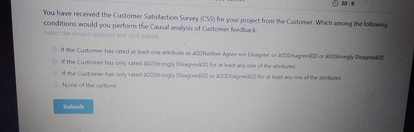 30:9 
You have received the Customer Satisfaction Survey (CSS) for your project from the Customer. Which among the following
conditions would you perform the Causal analysis of Customer feedback:
Select the correct option(s) and click submit.
If the Customer has rated at least one attribute as â_êNeither Agree nor Disagree' or âçờDisagreeâ'' or âp'Strongly Disagreeâço
If the Customer has only rated âç=Strongly Disagreeâ=" for at least any one of the attributes
If the Customer has only rated âç=Strongly Disagreeâ=" or âçờDisagreeâ=" for at least any one of the attributes
None of the options
Submit