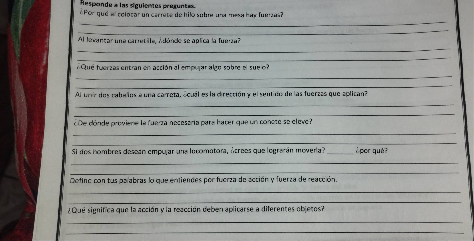 Responde a las siguientes preguntas. 
¿Por qué al colocar un carrete de hilo sobre una mesa hay fuerzas? 
_ 
_ 
_ 
Al levantar una carretilla, ¿dónde se aplica la fuerza? 
_ 
¿Qué fuerzas entran en acción al empujar algo sobre el suelo? 
_ 
_ 
Al unir dos caballos a una carreta, ¿cuál es la dirección y el sentido de las fuerzas que aplican? 
_ 
_ 
¿De dónde proviene la fuerza necesaria para hacer que un cohete se eleve? 
_ 
_ 
Si dos hombres desean empujar una locomotora, ¿crees que lograrán moverla? _¿por qué? 
_ 
_ 
Define con tus palabras lo que entiendes por fuerza de acción y fuerza de reacción. 
_ 
_ 
¿Qué significa que la acción y la reacción deben aplicarse a diferentes objetos? 
_ 
_