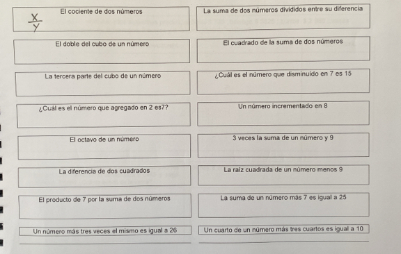 El cociente de dos números La suma de dos números divididos entre su diferencia
El doble del cubo de un número El cuadrado de la suma de dos números
La tercera parte del cubo de un número ¿Cuál es el número que disminuido en 7 es 15
¿Cuál es el número que agregado en 2 es7? Un número incrementado en 8
El octavo de un número 3 veces la suma de un número y 9
La diferencia de dos cuadrados La raiz cuadrada de un número menos 9
El producto de 7 por la suma de dos números La suma de un número más 7 es igual a 25
Un número más tres veces el mismo es igual a 26 Un cuarto de un número más tres cuartos es igual a 10