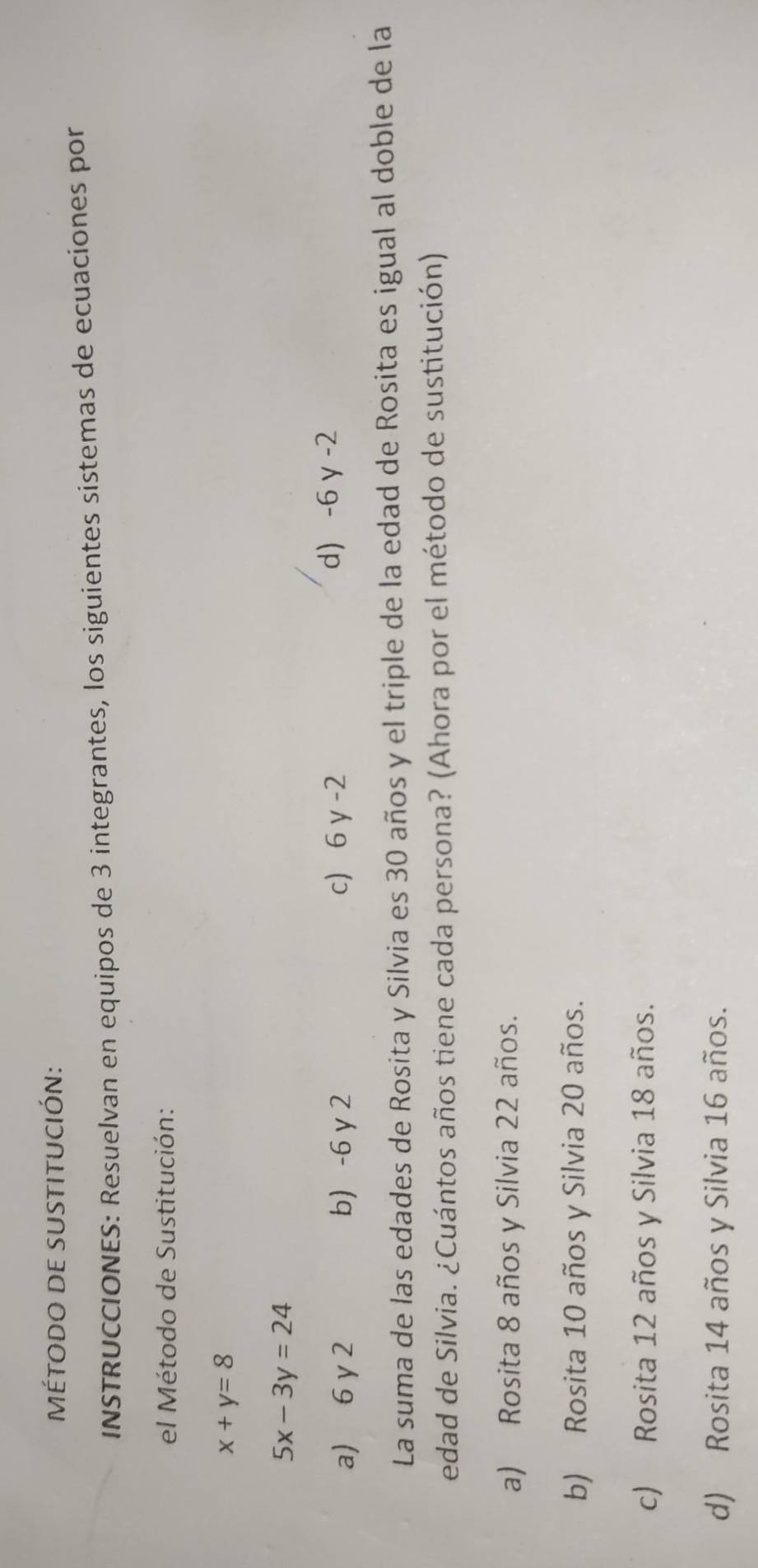 MÉTODo de suStItUCIÓN:
INSTRUCCIONES: Resuelvan en equipos de 3 integrantes, los siguientes sistemas de ecuaciones por
el Método de Sustitución:
x+y=8
5x-3y=24
a) 6 y 2 b) -6 y 2 c 6 γ-2 d) -6 γ -2
La suma de las edades de Rosita y Silvia es 30 años y el triple de la edad de Rosita es igual al doble de la
edad de Silvia. ¿Cuántos años tiene cada persona? (Ahora por el método de sustitución)
a) Rosita 8 años y Silvia 22 años.
b) Rosita 10 años y Silvia 20 años.
c) Rosita 12 años y Silvia 18 años.
d) Rosita 14 años y Silvia 16 años.