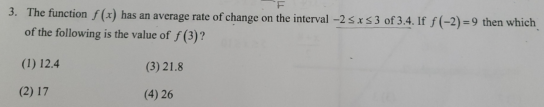 The function f(x) has an average rate of change on the interval -2≤ x≤ 3 of 3.4. If f(-2)=9 then which
of the following is the value of f(3) ?
(1) 12.4 (3) 21.8
(2) 17
(4) 26