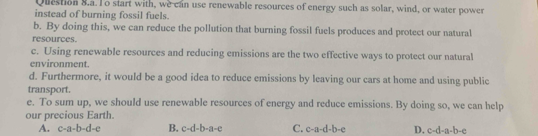 Question 8.a. To start with, we can use renewable resources of energy such as solar, wind, or water power
instead of burning fossil fuels.
b. By doing this, we can reduce the pollution that burning fossil fuels produces and protect our natural
resources.
c. Using renewable resources and reducing emissions are the two effective ways to protect our natural
environment.
d. Furthermore, it would be a good idea to reduce emissions by leaving our cars at home and using public
transport.
e. To sum up, we should use renewable resources of energy and reduce emissions. By doing so, we can help
our precious Earth.
A. c-a-b-d-e B. c-d-b-a-e C. c-a-d-b-e D. c-d-a-b-e