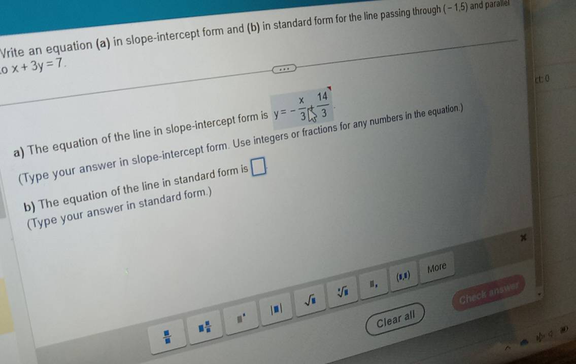 Vrite an equation (a) in slope-intercept form and (b) in standard form for the line passing through (-1,5) and paralle 
0 x+3y=7. 
ct: 0 
a) The equation of the line in slope-intercept form is y=- x/3 + 14/3 
(Type your answer in slope-intercept form. Use integers or fractions for any numbers in the equation.) 
b) The equation of the line in standard form is □ 
(Type your answer in standard form.)
x
(5,8) More 
Clear all Check answer
 □ /□   □  □ /□   □^(□) |□ | sqrt(□ )
sqrt[□](□ )