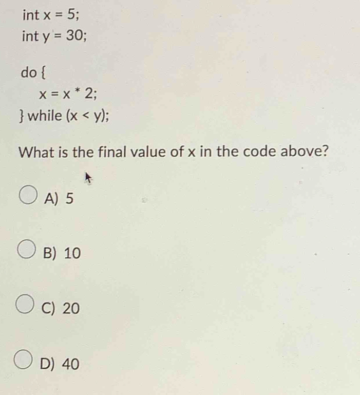 int x=5
int y=30; 
do
x=x*2; a
 while (x I
What is the final value of x in the code above?
A) 5
B) 10
C) 20
D) 40