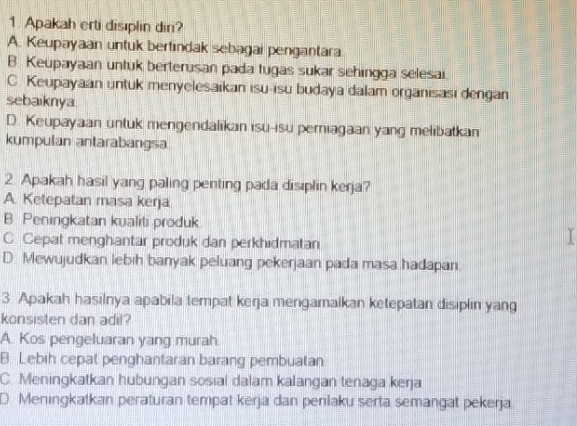 Apakah erti disıplin diri?
A. Keupayaan untuk bertindak sebagai pengantara
B. Keupayaan untuk berterusan pada tugas sukar sehingga selesai.
C Keupayaan untuk menyelesaikan isu-isu budaya dalam organisasi dengan
sebaiknya
D. Keupayaan untuk mengendalikan isu-isu perniagaan yang melibatkan
kumpulan antarabangsa
2. Apakah hasil yang paling penting pada disıplin kerja?
A. Ketepatan masa kerja
B. Peningkatan kualiti produk.
C Cepat menghantar produk dan perkhidmatan
D. Mewujudkan lebih banyak peluang pekerjaan pada masa hadapan.
3 Apakah hasilnya apabila tempat keŋja mengamalkan ketepatan disiplin yang
konsisten dan adil?
A. Kos pengeluaran yang murah.
B. Lebih cepat penghantaran barang pembuatan
C. Meningkatkan hubungan sosial dalam kalangan tenaga keŋja
D Meningkatkan peraturan tempat kerja dan penlaku serta semangat pekerja.