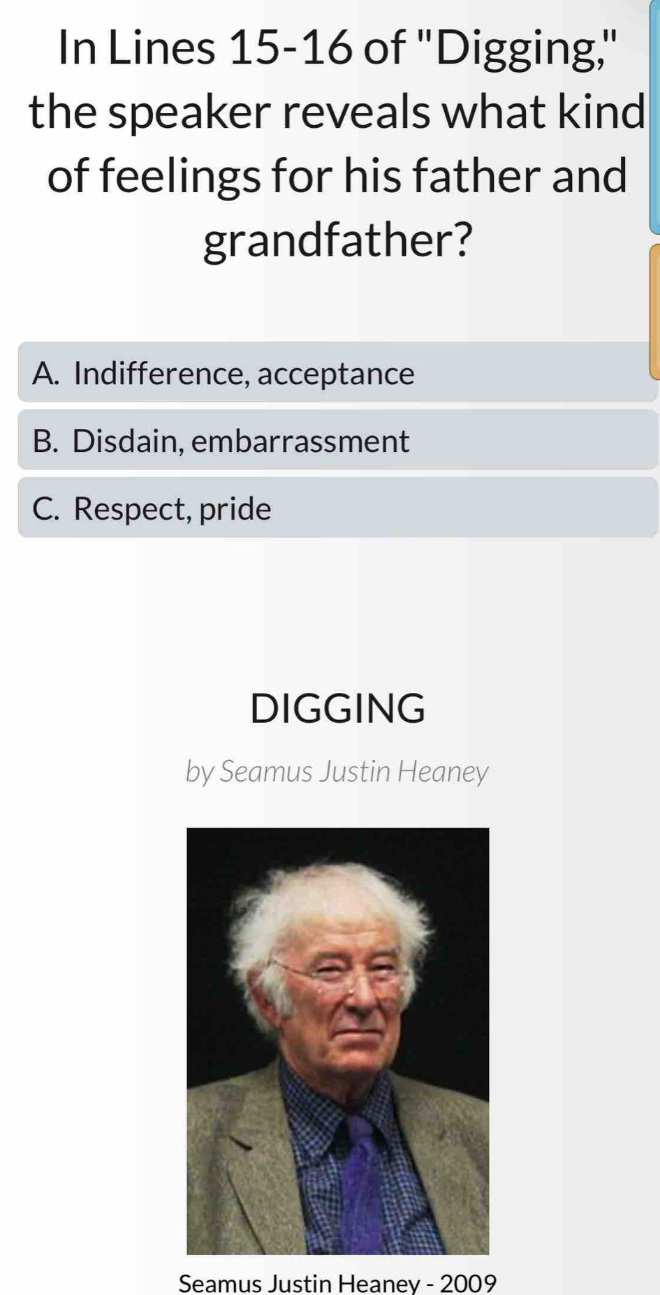 In Lines 15-16 of 'Digging,"
the speaker reveals what kind
of feelings for his father and
grandfather?
A. Indifference, acceptance
B. Disdain, embarrassment
C. Respect, pride
DIGGING
by Seamus Justin Heaney
Seamus Justin Heaney - 2009