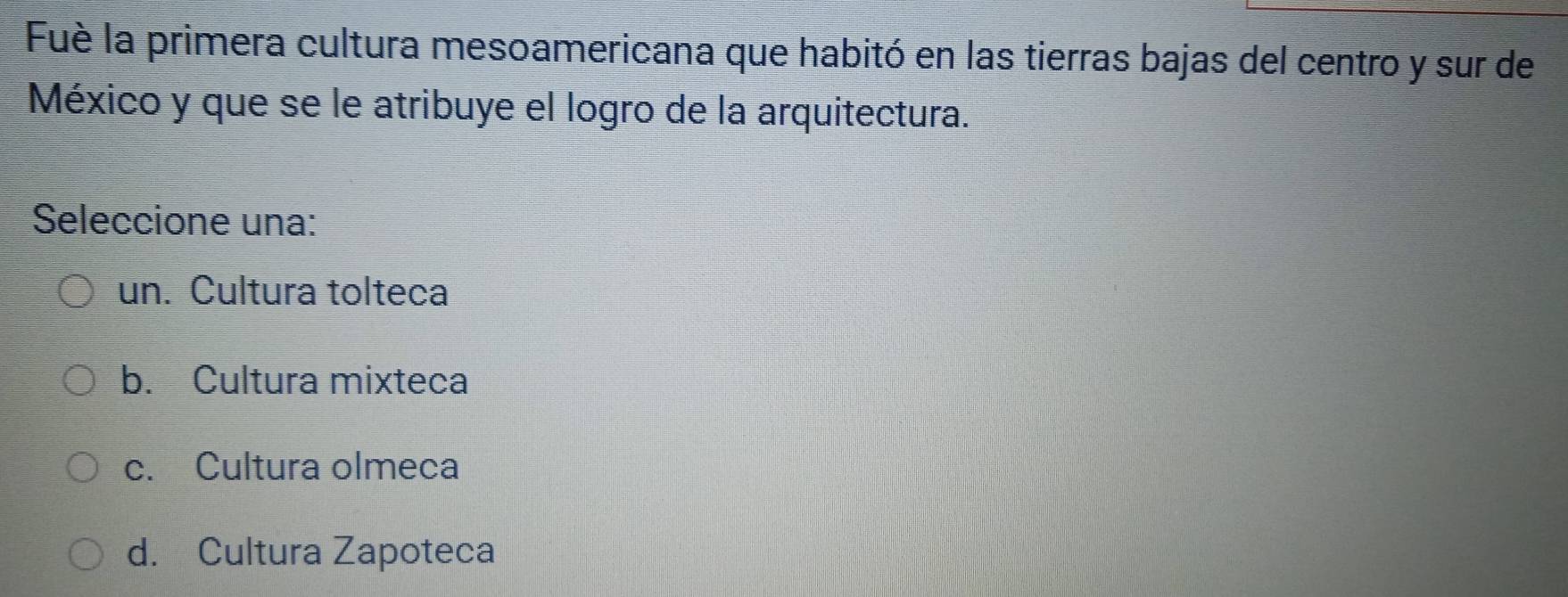 Fuè la primera cultura mesoamericana que habitó en las tierras bajas del centro y sur de
México y que se le atribuye el logro de la arquitectura.
Seleccione una:
un. Cultura tolteca
b. Cultura mixteca
c. Cultura olmeca
d. Cultura Zapoteca