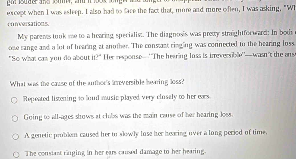 got louder and louder, and it look longer and for
except when I was asleep. I also had to face the fact that, more and more often, I was asking, "Wh
conversations.
My parents took me to a hearing specialist. The diagnosis was pretty straightforward: In both
one range and a lot of hearing at another. The constant ringing was connected to the hearing loss.
''So what can you do about it?' Her response—''The hearing loss is irreversible''—wasn’t the ans
What was the cause of the author's irreversible hearing loss?
Repeated listening to loud music played very closely to her ears.
Going to all-ages shows at clubs was the main cause of her hearing loss.
A genetic problem caused her to slowly lose her hearing over a long period of time.
The constant ringing in her ears caused damage to her hearing.