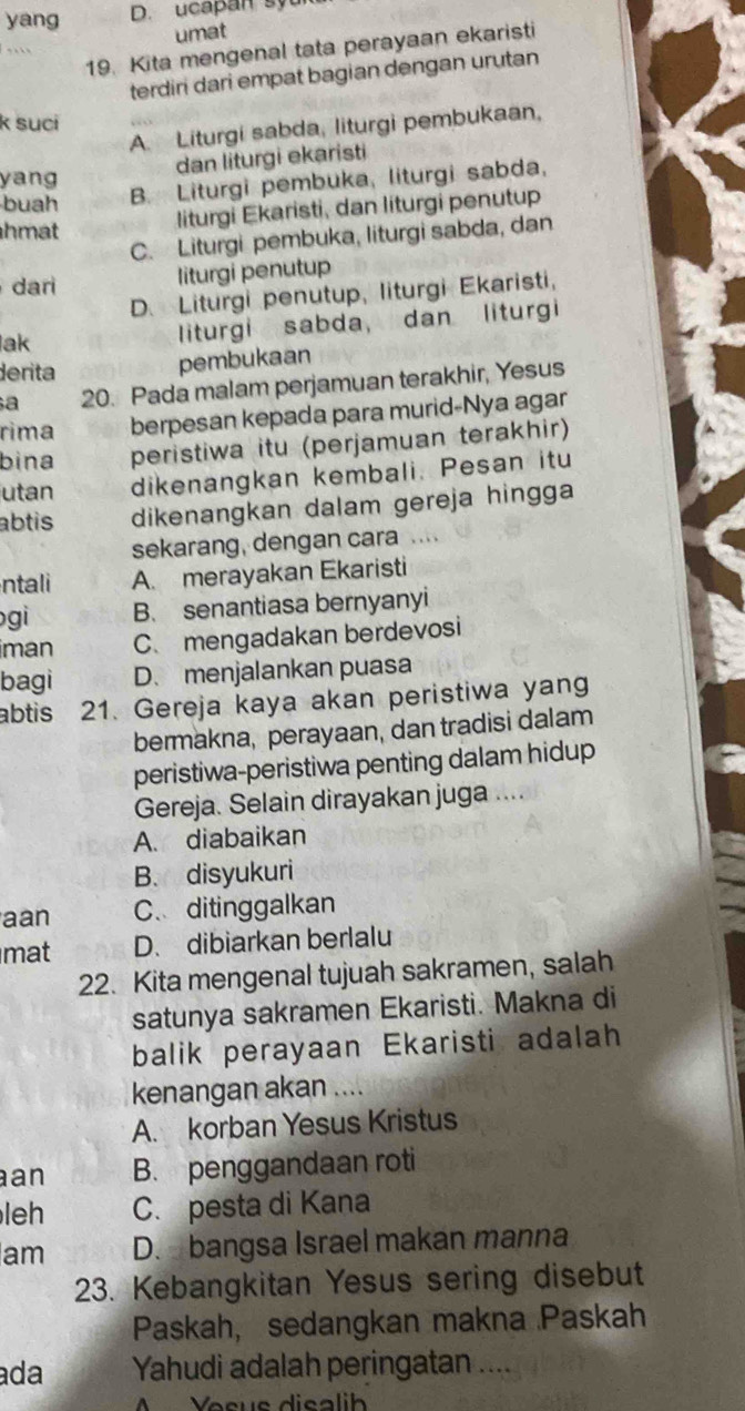 yang D. ucapan syu
umat
19. Kita mengenal tata perayaan ekaristi
  
terdiri dari empat bagian dengan urutan
k suci
A. Liturgi sabda, liturgi pembukaan,
dan liturgi ekaristi
yang
buah
B. Liturgi pembuka, liturgi sabda,
hmat
liturgi Ekaristi, dan liturgi penutup
C. Liturgi pembuka, liturgi sabda, dan
dar
liturgi penutup
D. Liturgi penutup, liturgi Ekaristi,
lak liturgi sabda, dan liturgi
derita
pembukaan
a 20. Pada malam perjamuan terakhir, Yesus
rima berpesan kepada para murid-Nya agar
bina peristiwa itu (perjamuan terakhir)
utan dikenangkan kembali. Pesan itu
abtis dikenangkan dalam gereja hingga
sekarang, dengan cara .
ntali A. merayakan Ekaristi
gi B. senantiasa bernyanyi
iman C. mengadakan berdevosi
bagi D. menjalankan puasa
abtis 21. Gereja kaya akan peristiwa yan
bermakna, perayaan, dan tradisi dalam
peristiwa-peristiwa penting dalam hidup
Gereja. Selain dirayakan juga ....
A. diabaikan
B. disyukuri
aan C. ditinggalkan
mat D. dibiarkan berlalu
22. Kita mengenal tujuah sakramen, salah
satunya sakramen Ekaristi. Makna di
balik perayaan Ekaristi adalah
kenangan akan ....
A. korban Yesus Kristus
an B. penggandaan roti
leh C. pesta di Kana
am D. bangsa Israel makan manna
23. Kebangkitan Yesus sering disebut
Paskah, sedangkan makna Paskah
ada Yahudi adalah peringatan ....
M   Vosus disalib