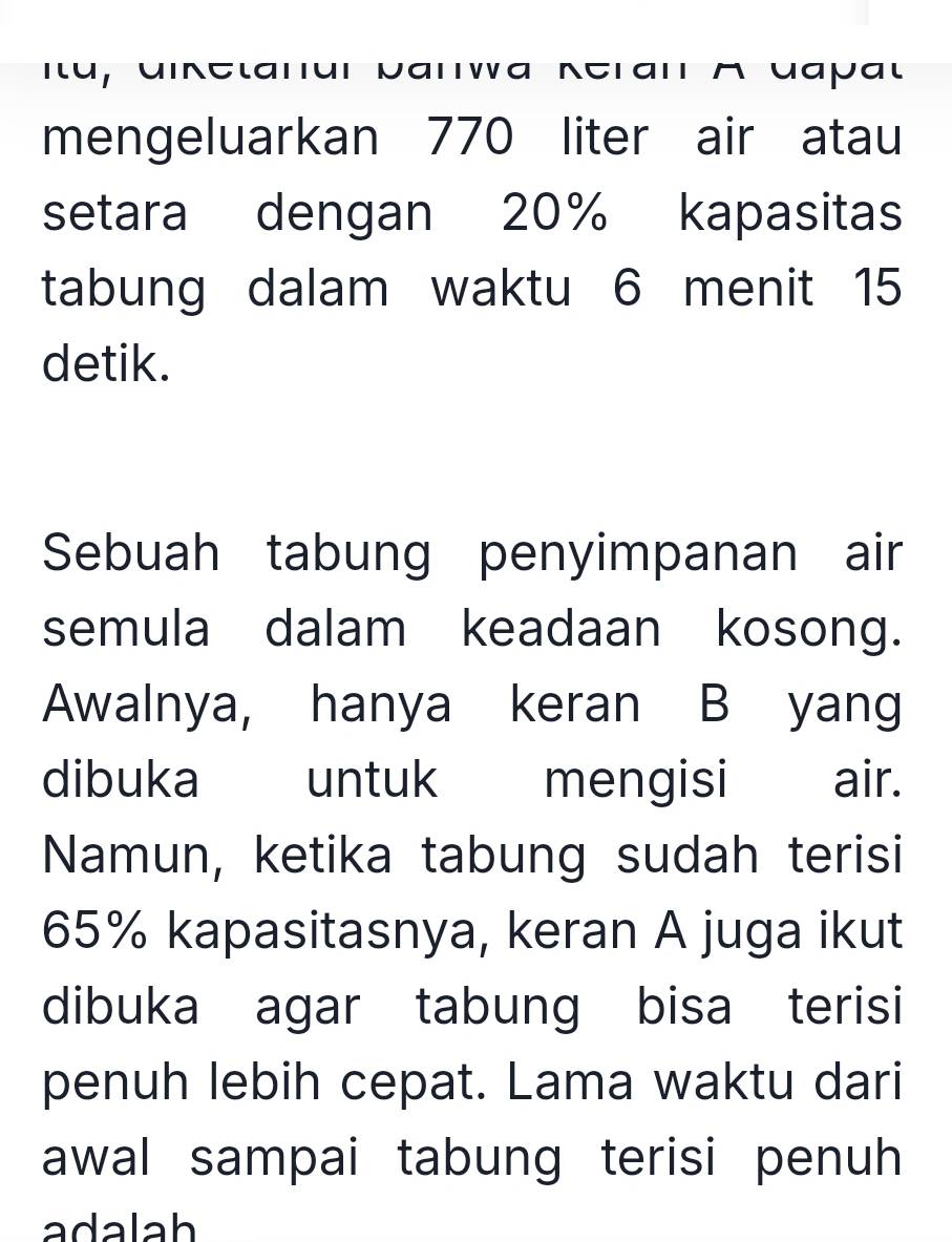 Itu, diketanur Darwa Keran A dapal 
mengeluarkan 770 liter air atau 
setara dengan 20% kapasitas 
tabung dalam waktu 6 menit 15
detik. 
Sebuah tabung penyimpanan air 
semula dalam keadaan kosong. 
Awalnya, hanya keran B yang 
dibuka untuk mengisi air. 
Namun, ketika tabung sudah terisi
65% kapasitasnya, keran A juga ikut 
dibuka agar tabung bisa terisi 
penuh lebih cepat. Lama waktu dari 
awal sampai tabung terisi penuh 
adalah