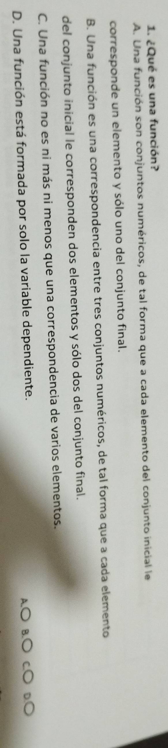 ¿Qué es una función?
A. Una función son conjuntos numéricos, de tal forma que a cada elemento del conjunto inicial le
corresponde un elemento y sólo uno del conjunto final.
B. Una función es una correspondencia entre tres conjuntos numéricos, de tal forma que a cada elemento
del conjunto inicial le corresponden dos elementos y sólo dos del conjunto final.
C. Una función no es ni más ni menos que una correspondencia de varios elementos.
D. Una función está formada por solo la variable dependiente.