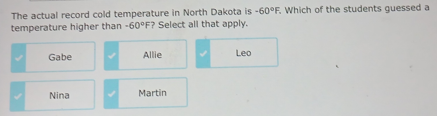 The actual record cold temperature in North Dakota is -60°F. . Which of the students guessed a
temperature higher than -60°F ? Select all that apply.
Gabe Allie Leo
Nina Martin