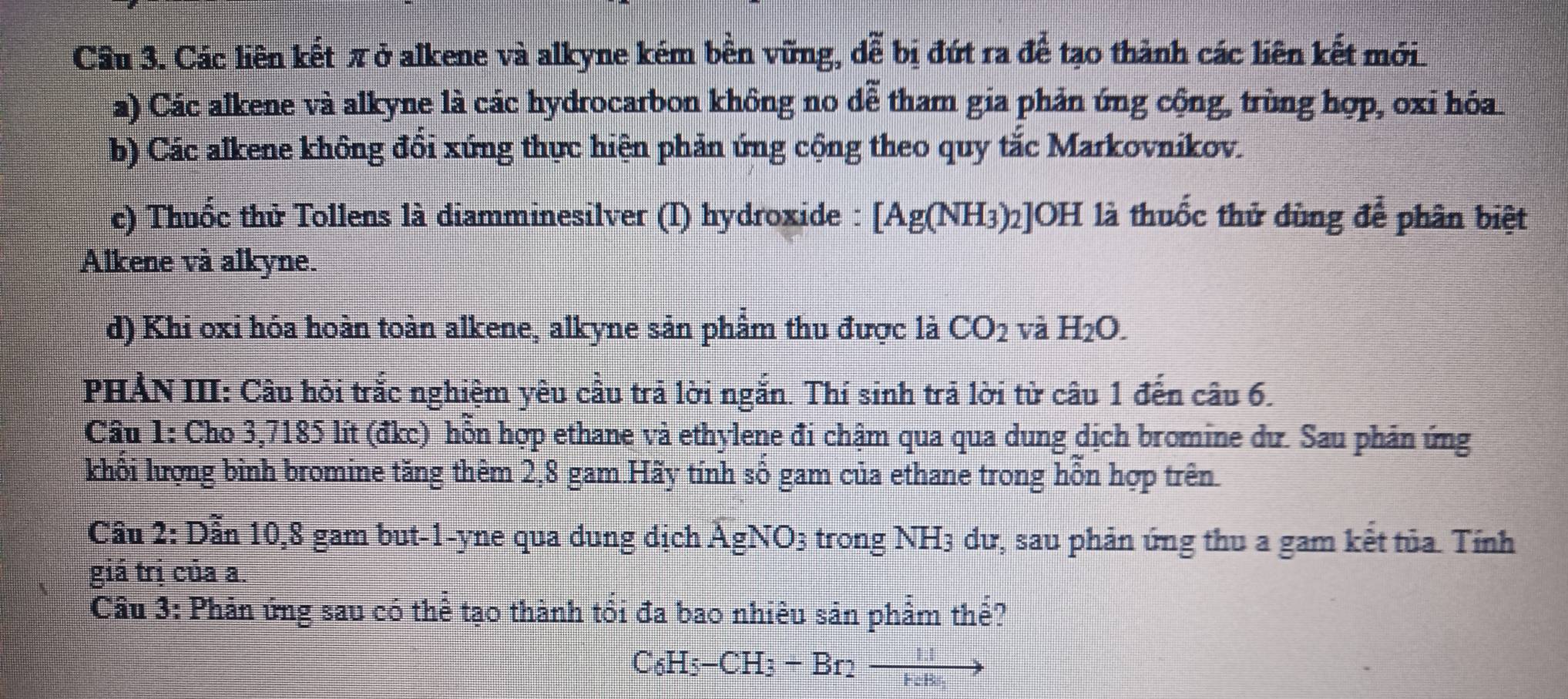 Cầu 3. Các liên kết πở alkene và alkyne kém bền vững, đễ bị đứt ra để tạo thành các liên kết mới
a) Các alkene và alkyne là các hydrocarbon không no đễ tham gia phản ứng cộng, trùng hợp, oxi hóa
b) Các alkene không đồi xứng thực hiện phản ứng cộng theo quy tắc Markovnikov.
c) Thuốc thử Tollens là diamminesilver (I) hydroxide : [Ag(NH_3)_2 :]OH là thuốc thử dùng để phân biệt
Alkene và alkyne.
d) Khi oxi hóa hoàn toàn alkene, alkyne sản phẩm thu được là CO_2 và H_2O. 
PHẢN III: Câu hỏi trắc nghiệm yêu cầu trã lời ngắn. Thí sinh trả lời từ câu 1 đến câu 6.
Câu 1: Cho 3,7185 lít (đkc) hỗn hợp ethane và ethylene đi chậm qua qua dung dịch bromine dư. Sau phản ứng
khổi lượng bình bromine tăng thêm 2, 8 gam.Hãy tính số gam của ethane trong hỗn hợp trên.
Câu 2:D Ấn 10, 8 gam but -1 -yne qua dung dịch AgNO_3 trong NH3 dư, sau phản ứng thu a gam kết tủa. Tính
giá trị của a.
Cầu 3: Phản ứng sau có thể tạo thành tổi đa bao nhiêu sản phẩm thể?
C_6H_5-CH_3+Br_2to