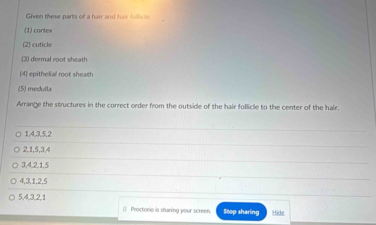 Given these parts of a hair and hair follicle: 
(1) cortex 
(2) cuticle 
(3) dermal root sheath 
(4) epithelial root sheath 
(5) medulla 
Arrance the structures in the correct order from the outside of the hair follicle to the center of the hair.
1, 4, 3, 5, 2
2, 1, 5, 3, 4
3, 4, 2, 1, 5
4, 3, 1, 2, 5
5, 4, 3, 2, 1
|| Proctorio is sharing your screen. Stop sharing Hide
