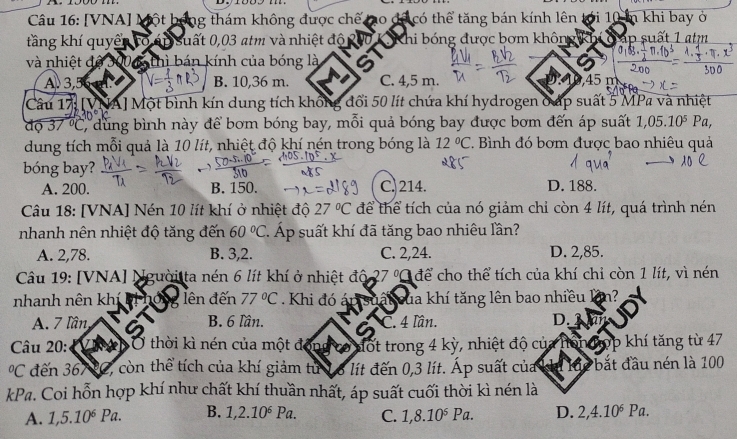 [VNA] Một bộ ng thám không được chế ho dã có thể tăng bán kính lên tới 10 in khi bay ở
tầng khí quyển tõ áp suất 0,03 atm và nhiệt độ  K Khi bóng được bơm không kh T ập suất 1 atm
và nhiệt d 00 6 thì bán kính của bóng là

A 3,5 B. 10,36 m. C. 4,5 m. ,45 m
Câu 17 [VNA] Một bình kín dung tích không đổi 50 lít chứa khí hydrogen ở ấp suất 5 MPa và nhiệt
độ 37 °C, dùng bình này để bơm bóng bay, mỗi quả bóng bay được bơm đến áp suất 1,05.10^5Pa,
dung tích mỗi quả là 10 lít, nhiệt độ khí nén trong bóng là 12°C * Bình đó bơm được bao nhiêu quả
bóng bay?
A. 200. B. 150. C. 214. D. 188.
Câu 18: [VNA] Nén 10 lít khí ở nhiệt độ 27°C để thể tích của nó giảm chỉ còn 4 lít, quá trình nén
nhanh nên nhiệt độ tăng đến 60°C 7 Áp suất khí đã tăng bao nhiêu lần?
A. 2,78. B. 3,2. C. 2,24. D. 2,85.
Câu 19: [VNA] Người ta nén 6 lít khí ở nhiệt độ 27 Q để cho thể tích của khí chỉ còn 1 lít, vì nén
nhanh nên khị lên đến 77°C. Khi đó á p suấi của khí tăng lên bao nhiều lần?
A. 7 lần B. 6 lần. C. 4 lần. D, Bian
Câu 20:    Ở thời kì nén của một động có đốt trong 4 kỳ, nhiệt độ của hônđợp khí tăng từ 47°C đến 367 tC, còn thể tích của khí giảm tử 16 lít đến 0,3 lít. Áp suất của ku lực bắt đầu nén là 100
kPa. Coi hỗn hợp khí như chất khí thuần nhất, áp suất cuối thời kì nén là
A. 1,5.10^6 Pa. B. 1,2.10^6Pa. C. 1,8.10^6Pa. D. 2,4.10^6Pa.