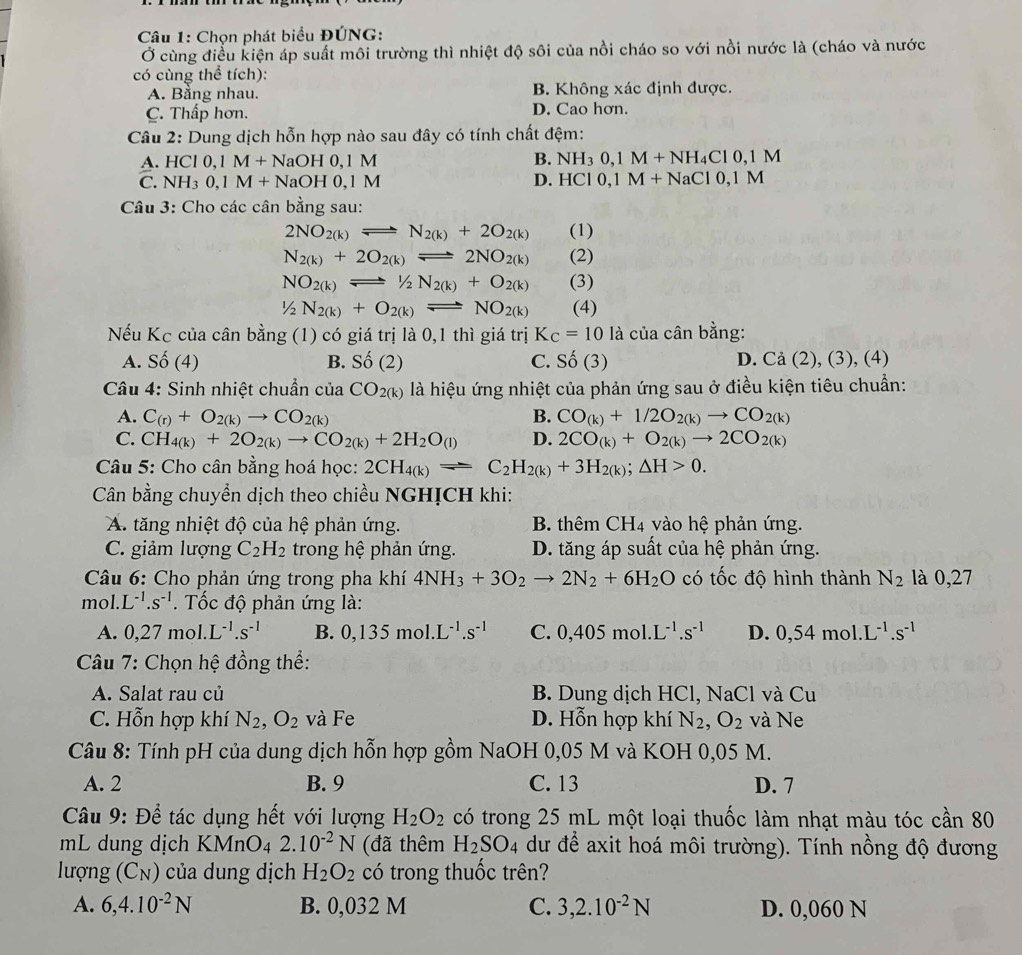 Chọn phát biểu ĐÚNG:
Ở cùng điều kiện áp suất môi trường thì nhiệt độ sôi của nồi cháo so với nồi nước là (cháo và nước
có cùng thể tích):
A. Bằng nhau. B. Không xác định được.
C. Thấp hơn. D. Cao hơn.
Câu 2: Dung dịch hỗn hợp nào sau đây có tính chất đệm:
A. HCl0,1M+NaOH0,1M B. NH_30,1M+NH_4Cl0,1M
C. NH_30,1M+ NaOH 0,1 M D. HCI0,1M+NaCl0,1M
Câu 3: Cho các cân bằng sau:
2NO_2(k)leftharpoons N_2(k)+2O_2(k) (1)
N_2(k)+2O_2(k)leftharpoons 2NO_2(k) (2)
NO_2(k)leftharpoons 1/2N_2(k)+O_2(k) (3)
1/2N_2(k)+O_2(k)leftharpoons NO_2(k) (4)
Nếu Kc của cân bang (1) có giá trị là 0,1 thì giá trị K_C=10la của cân bằng:
A. Shat O(4) B. Shat O(2) C. Shat O(3) D. Ca (2), (3), (4)
* Câu 4: Sinh nhiệt chuẩn của CO_2(k) là hiệu ứng nhiệt của phản ứng sau ở điều kiện tiêu chuẩn:
A. C_(r)+O_2(k)to CO_2(k) B. CO_(k)+1/2O_2(k)to CO_2(k)
C. CH_4(k)+2O_2(k)to CO_2(k)+2H_2O_(l) D. 2CO_(k)+O_2(k)to 2CO_2(k)
Câu 5: Cho cân bằng hoá học: 2CH_4(k)leftharpoons C_2H_2(k)+3H_2(k);△ H>0.
Cân bằng chuyển dịch theo chiều NGHỊCH khi:
A. tăng nhiệt độ của hệ phản ứng. B. thêm CH_4 vào hệ phản ứng.
C. giảm lượng C_2H_2 trong hệ phản ứng. D. tăng áp suất của hệ phản ứng.
*  Câu 6: Cho phản ứng trong pha khí 4NH_3+3O_2to 2N_2+6H_2O có tốc độ hình thành N_2 là 0,27
mol. L^(-1).s^(-1). Tốc độ phản ứng là:
A. 0,27mol.L^(-1).s^(-1) B. 0,135mol.L^(-1).s^(-1) C. 0,405mol.L^(-1).s^(-1) D. 0,54mol.L^(-1).s^(-1)
*  Câu 7: Chọn hệ đồng thể:
A. Salat rau củ B. Dung dịch HCl, NaCl và Cu
C. Hỗn hợp khí N_2,O_2 và Fe D. Hỗn hợp khí N_2,O_2 và Ne
Câu 8: Tính pH của dung dịch hỗn hợp gồm NaOH 0,05 M và KOH 0,05 M.
A. 2 B. 9 C. 13 D. 7
*  Câu 9: Để tác dụng hết với lượng H_2O_2 có trong 25 mL một loại thuốc làm nhạt màu tóc cần 80
mL dung dịch KMnO₄ 2.10^(-2)N (đã thêm H_2SO_4 dư để axit hoá môi trường). Tính nồng độ đương
lượng (C_N) của dung dịch H_2O_2 có trong thuốc trên?
A. 6,4.10^(-2)N B. 0,032 M C. 3,2.10^(-2)N D. 0,060 N