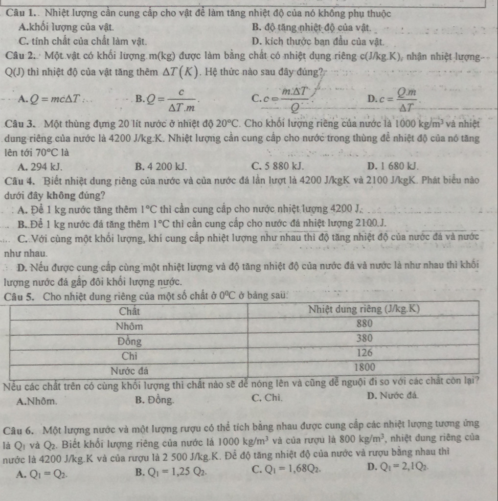 Câu 1.. Nhiệt lượng cần cung cấp cho vật đề làm tăng nhiệt độ của nó không phụ thuộc
A.khối lượng của vật. B. độ tăng nhiệt độ của vật.
C. tính chất của chất làm vật. D. kích thưởc ban đầu của vật.
Câu 2.  Một vật có khối lượng m(kg) được làm bằng chất có nhiệt dụng riêng c(J/kg.K), nhận nhiệt lượng.
Q(J) thì nhiệt độ của vật tăng thêm △ T(K). Hệ thức nào sau đây đúng?
A. Q=mc△ T∴ .. B. Q= c/△ T.m . C c= m△ T/Q  c= Qm/△ T .
D.
Câu 3.. Một thùng đựng 20 lít nước ở nhiệt độ 20°C. Cho khối lượng riêng của nước là 1000kg/m^3 và nhiệt
dung riêng của nước là 4200 J/kg.K. Nhiệt lượng cần cung cấp cho nước trong thùng đề nhiệt độ của nó tăng
lên tới 70°C là
A. 294 kJ. B. 4 200 kJ. C. 5 880 kJ. D. 1 680 kJ.
Câu 4. Biết nhiệt dung riêng của nước và của nước đá lần lượt là 4200 J/kgK và 2100 J/kgK. Phát biểu nào
dưới đây không đúng?
A. Để 1 kg nước tăng thêm 1°C thì cần cung cấp cho nước nhiệt lượng 4200 J.
B. Để 1 kg nước đá tăng thêm 1°C thì cần cung cấp cho nước đá nhiệt lượng 2100.J.
C. Với cùng một khổi lượng, khí cung cấp nhiệt lượng như nhau thì độ tăng nhiệt độ của nước đá và nước
như nhau.
D. Nếu được cung cấp cùng một nhiệt lượng và độ tăng nhiệt độ của nước đá và nước là như nhau thì khối
lượng nước đá gấp đôi khổi lượng nước.
một số chất ở 0^0C ở bảng saü:
Nếu các chất trên có cùng khối lượng thì chất nào sẽ dễ nóng lên và 
A.Nhôm. B. Đồng. C. Chì、 D. Nước đá.
Câu 6. Một lượng nước và một lượng rượu có thể tích bằng nhau được cung cấp các nhiệt lượng tương ứng
là Q_1 và Q_2. Biết khối lượng riêng của nước là 1000kg/m^3 và của rượu là 800kg/m^3 , nhiệt dung riêng của
nước là 4200 J/kg.K và của rượu là 2 500 J/kg.K. Để độ tăng nhiệt độ của nước và rượu bằng nhau thì
A. Q_1=Q_2. B. Q_1=1,25Q_2. C. Q_1=1,68Q_2. D. Q_1=2,IQ_2.