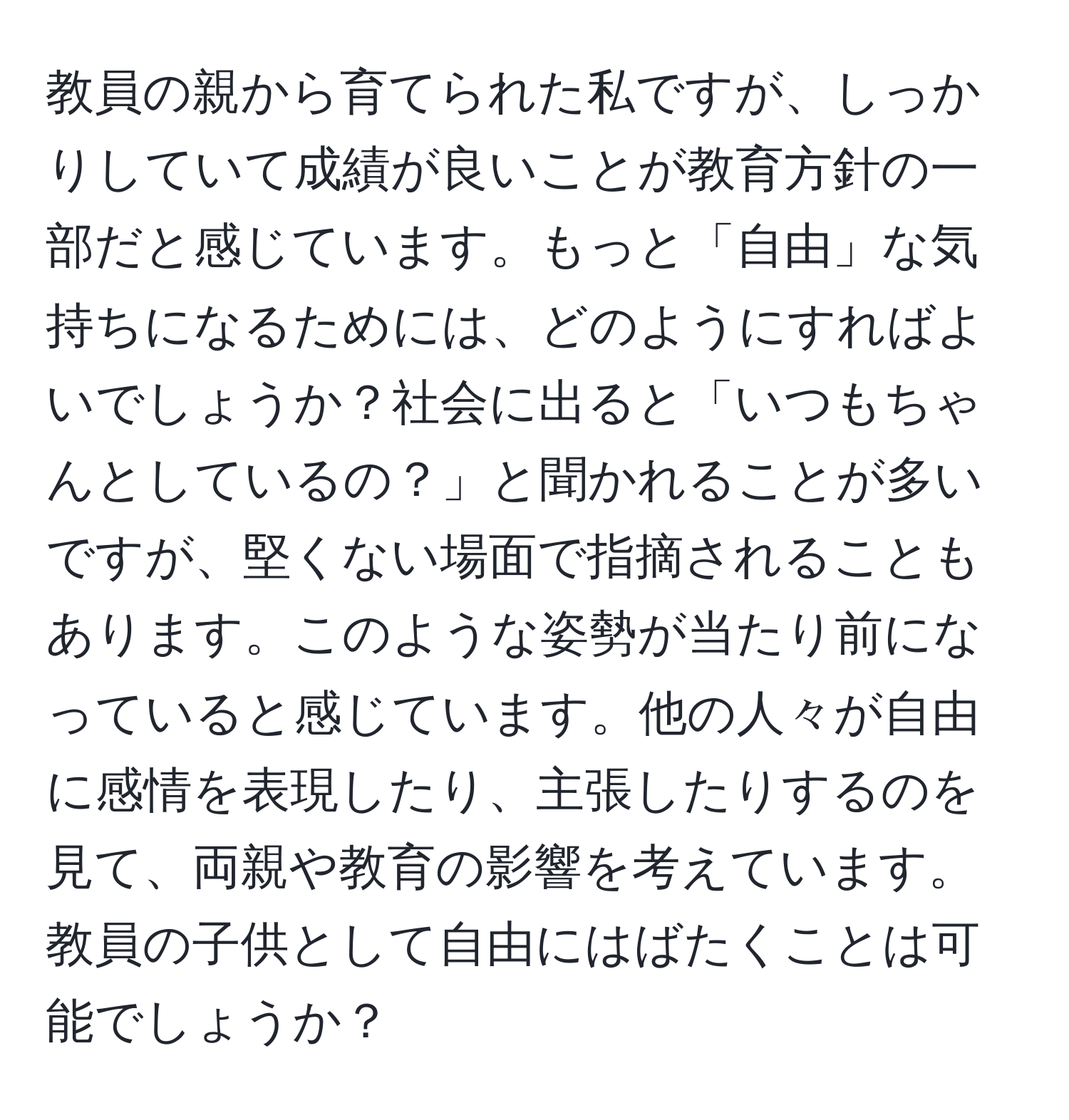 教員の親から育てられた私ですが、しっかりしていて成績が良いことが教育方針の一部だと感じています。もっと「自由」な気持ちになるためには、どのようにすればよいでしょうか？社会に出ると「いつもちゃんとしているの？」と聞かれることが多いですが、堅くない場面で指摘されることもあります。このような姿勢が当たり前になっていると感じています。他の人々が自由に感情を表現したり、主張したりするのを見て、両親や教育の影響を考えています。教員の子供として自由にはばたくことは可能でしょうか？