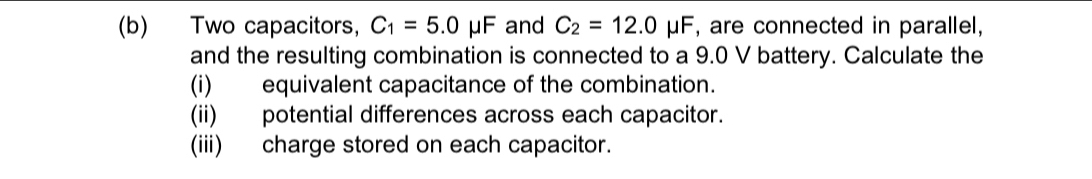 Two capacitors, C_1=5.0mu F and C_2=12.0mu F , are connected in parallel, 
and the resulting combination is connected to a 9.0 V battery. Calculate the 
(i) equivalent capacitance of the combination. 
(ii) potential differences across each capacitor. 
(iii) charge stored on each capacitor.