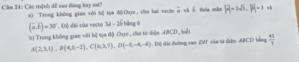 Các mệnh đề sau đủng hay sai? 
a) Trong không gian với hệ tọa độOxyz, cho hai vecto overline a và overline b thòa mān |vector a|=2sqrt(3), |vector b|=3 và
(overline a,overline b)=30° , Độ dài của vecto 3vector a-2vector b bằng 6
b) Trong không gian với hộ tọa độ Oxyz , cho tứ diện ABCD , biết
A(2;3;1), B(4;1;-2), C(6;3;7), D(-5;-4;-8). Độ dài đường cao DH của tử diện ABCD bằng  45/7 