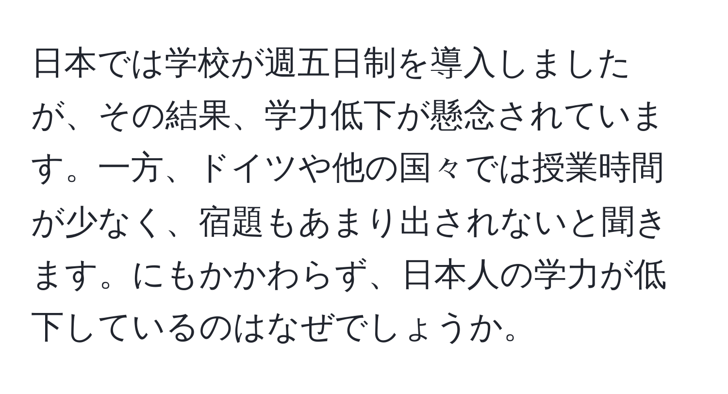 日本では学校が週五日制を導入しましたが、その結果、学力低下が懸念されています。一方、ドイツや他の国々では授業時間が少なく、宿題もあまり出されないと聞きます。にもかかわらず、日本人の学力が低下しているのはなぜでしょうか。