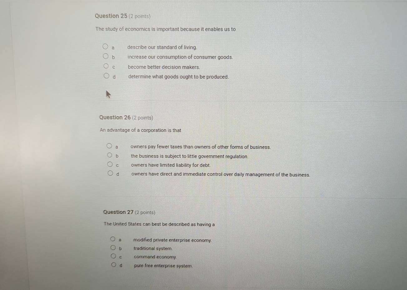 The study of economics is important because it enables us to
8 describe our standard of living.
b increase our consumption of consumer goods.
C become better decision makers.
d determine what goods ought to be produced.
Question 26 (2 points)
An advantage of a corporation is that
a owners pay fewer taxes than owners of other forms of business
b the business is subject to little government regulation
C owners have limited liability for debt.
d owners have direct and immediate control over daily management of the business.
Question 27 (2 points)
The United States can best be described as having a
a modified private enterprise economy
b traditional system
C command economy
d pure free enterprise system.