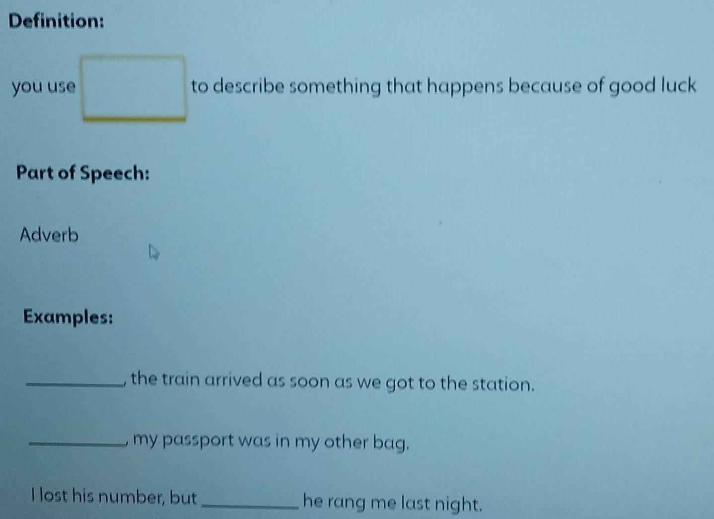 Definition: 
you use to describe something that happens because of good luck 
Part of Speech: 
Adverb 
Examples: 
_, the train arrived as soon as we got to the station. 
_ my passport was in my other bag. 
I lost his number, but _he rang me last night.