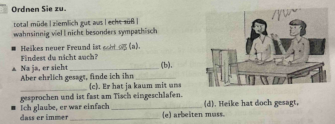 Ordnen Sie zu. 
total müde | ziemlich gut aus | echt süß | 
wahnsinnig viel | nicht besonders sympathisch 
Heikes neuer Freund ist echt süß (a). 
Findest du nicht auch? 
A Na ja, er sieht_ 
(b). 
Aber ehrlich gesagt, finde ich ihn_ 
_ 
(c). Er hat ja kaum mit uns 
gesprochen und ist fast am Tisch eingeschlafen. 
Ich glaube, er war einfach _(d). Heike hat doch gesagt, 
dass er immer _(e) arbeiten muss.