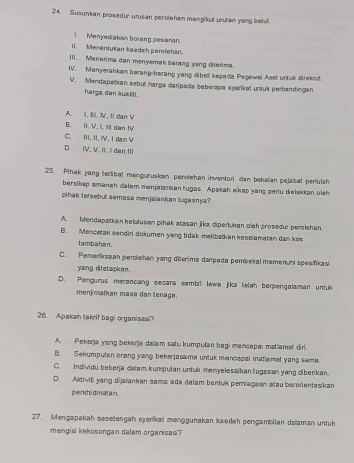 Susunkan prosedur urusan perolehan mengikut urutan yang betul.
I. Menyediakan borang pesanan.
11. Menentukan kaedah perolehan.
III. Menerima dan menyemak barang yang diterima.
IV. Menyerahkan barang-barang yang dibeli kepada Pegawai Aset untuk direkod.
V. Mendapatkan sebut harga daripada beberapa syarikat untuk perbandingan
harga dan kualiti.
A. I, III, Ⅳ, II dan V
B. II. V, I, III dan IV
C. III, II, IV, I dan V
D. IV, V, II. I dan III
25. Pihak yang terlibat menguruskan perolehan inventori dan bekalan pejabal perlulah
bersikap amanah dalam menjalankan tugas. Apakah sikap yang perlu dielakkan oleh
pihak tersebut semasa menjalankan tugasnya?.
A. Mendapatkan kelulusan pihak atasan jika diperlukan oleh prosedur perolehan.
B. Mencetak sendiri dokumen yang tidak melibatkan keselamatan dan kos
tambahan.
C. Pemeriksaan perolehan yang diterima daripada pembekal memenuhi spesifikasi
yang ditetapkan.
D. Pengurus merancang secara sambil lewa jika telah berpengalaman untuk
menjimatkan masa dan tenaga.
26. Apakah takrif bagi organisasi?
A. Pekerja yang bekerja dalam satu kumpulan bagi mencapai matlamat diri.
B. Sekumpulan orang yang bekerjasama untuk mencapai matlamat yang sama.
C. Individu bekerja dalam kumpulan untuk menyelesaikan tugasan yang diberikan.
D. Aktiviti yang dijalankan sama ada dalam bentuk perniagaan atau berorientasikan
perkhidmatan.
27. Mengapakah sesetengah syarikat menggunakan kaedah pengambilan dalaman untuk
mengisi kekosongan dalam organisasi?