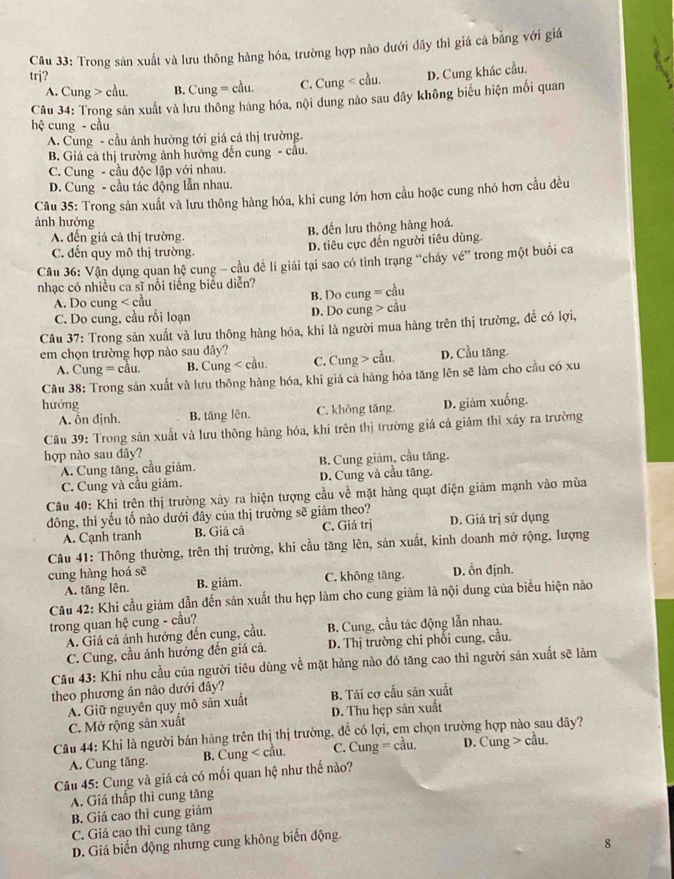 Trong sản xuất và lưu thông hàng hóa, trường hợp nào dưới đây thì giá cá bằng với giá
trj?
A. Cung > cầu. B. Cung = cầu. C. Cung < cầu.  D. Cung khác cầu.
Câu 34: Trong sản xuất và lưu thông hàng hóa, nội dung nào sau dây không biểu hiện mối quan
hệ cung - cầu
A. Cung - cầu ảnh hưởng tới giá cả thị trường.
B. Giá cả thị trường ảnh hưởng đến cung - cầu.
C. Cung - cầu độc lập với nhau.
D. Cung - cầu tác động lẫn nhau.
Câu 35: Trong sản xuất và lưu thông hàng hóa, khi cung lớn hơn cầu hoặc cung nhó hơn cầu đều
ảnh hưởng
A. đến giá cả thị trường. B. đến lưu thông hàng hoá.
C. đến quy mô thị trường. D. tiêu cực đến người tiêu dùng.
Câu 36: Vận dụng quan hệ cung - cầu đề lí giải tại sao có tình trạng “cháy vé” trong một buổi ca
nhạc có nhiều ca sĩ nổi tiếng biểu diễn?
A. Do cung < cầu  B. Do cung = cầu
C. Do cung, cầu rối loạn D. Do cung > cầu
Câu 37: Trong sản xuất và lưu thông hàng hóa, khi là người mua hàng trên thị trường, để có lợi,
em chọn trường hợp nào sau dây?
A. Cung = cầu. B. Cung < cầu.  C. Cung > cầu. D. Cầu tăng.
Câu 38: Trong sản xuất và lưu thông hàng hóa, khi giá cả hàng hóa tăng lên sẽ làm cho cầu có xu
hướng D. giảm xuống.
A. ổn định. B. tăng lên. C. không tăng.
Câu 39: Trong sản xuất và lưu thông hàng hóa, khi trên thị trường giá cả giảm thì xảy ra trường
hợp nào sau dây?
A. Cung tăng, cầu giảm. B. Cung giảm, cầu tăng.
C. Cung và cầu giảm. D. Cung và cầu tăng.
Câu 40: Khi trên thị trường xảy ra hiện tượng cầu về mặt hàng quạt điện giảm mạnh vào mùa
đông, thì yếu tố nào dưới đây của thị trường sẽ giảm theo?
A. Cạnh tranh B. Giá cả C. Giá trị D. Giá trị sử dụng
Câu 41: Thông thường, trên thị trường, khi cầu tăng lên, sản xuất, kinh doanh mở rộng, lượng
cung hàng hoá sẽ
A. tăng lên. B. giảm. C. không tăng. D. ổn định.
Câu 42: Khi cầu giảm dẫn đến sản xuất thu hẹp làm cho cung giảm là nội dung của biểu hiện nào
trong quan hệ cung - cầu?
A. Giá cả ảnh hưởng đến cung, cầu. B. Cung, cầu tác động lẫn nhau.
C. Cung, cầu ảnh hưởng đến giá cả.  D. Thị trường chi phối cung, cầu.
Câu 43: Khi nhu cầu của người tiêu dùng về mặt hàng nảo đó tăng cao thì người sản xuất sẽ làm
theo phương án nào dưới đây?
A. Giữ nguyên quy mô sản xuất B. Tái cơ cấu sản xuất
C. Mở rộng sản xuất D. Thu hẹp sản xuất
Câu 44: Khi là người bán hàng trên thị thị trường, để có lợi, em chọn trường hợp nào sau đây?
A. Cung tăng. B. Cung cầu.
Câu 45: Cung và giá cả có mối quan hệ như thế nào?
A. Giá thấp thì cung tăng
B. Giá cao thì cung giảm
C. Giá cao thì cung tăng
D. Giá biến động nhưng cung không biến động.
8