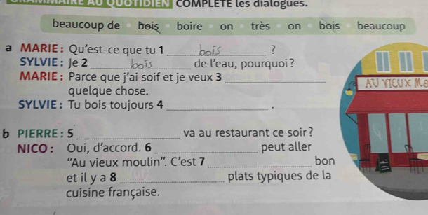 cOMPLETE les dialogues. 
beaucoup de bois boire on très on bois beaucoup 
a MARIE : Qu'est-ce que tu 1 _? 
SYLVIE : Je 2 _de l’eau, pourquoi ? 
MARIE : Parce que j’ai soif et je veux 3 _ 
quelque chose. AUYIEUX MI 
SYLVIE : Tu bois toujours 4 _ 
. 
b PIERRE: 5 _va au restaurant ce soir ? 
NICO： Oui, d'accord. 6 _peut aller 
“Au vieux moulin”. C’est 7 _bon 
et il y a 8 _plats typiques de la 
cuisine française.