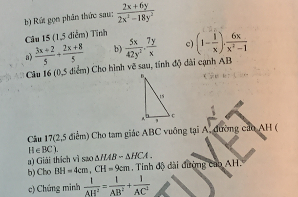 Rút gọn phân thức sau:  (2x+6y)/2x^2-18y^2 
Câu 15 (1,5 điểm) Tính 
a)  (3x+2)/5 + (2x+8)/5  b)  5x/42y^2 ·  7y/x  c) (1- 1/x ). 6x/x^2-1 
Câu 16 (0,5 diểm) Cho hình vẽ sau, tính độ dài cạnh AB
Câu 17(2,5 điểm) Cho tam giác ABC vuông tại A, đường cao AH (
H∈ BC). 
a) Giải thích vì sao △ HABsim △ HCA. 
b) Cho BH=4cm, CH=9cm Tính độ dài đường cao AH. 
c) Chứng minh  1/AH^2 = 1/AB^2 + 1/AC^2 