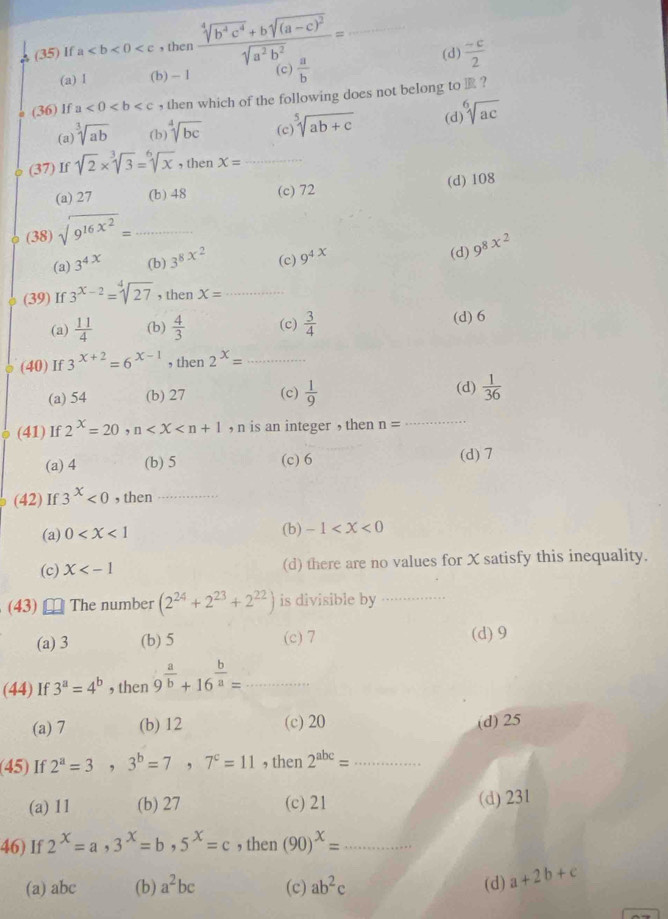 (35) If a , then frac sqrt[4](b^4c^4)+bsqrt((a-c)^2)sqrt(a^2b^2)= _(d)  (-c)/2 
(a) I (b) - 1 (c)  a/b 
(36) If a<0<b , then which of the following does not belong to  ?
(a sqrt[3](ab) (b) sqrt[4](bc) (c) sqrt[5](ab+c) (d sqrt[6](ac)
(37) If sqrt(2)* sqrt[3](3)=sqrt[6](x) , then X= _
(d) 108
(a) 27 (b) 48 (c) 72
(38) sqrt(9^(16x^2))= _
(a) 3^(4x) (b) 3^(8x^2) (c) 9^(4x) (d) 9^(8x^2)
(39) If 3^(x-2)=sqrt[4](27) , then X= _
(a)  11/4  (b)  4/3  (c)  3/4  (d) 6
(40) If 3^(x+2)=6^(x-1) , then 2^x= _
(a) 54 (b) 27 (c)  1/9  (d)  1/36 
(41) If 2^x=20 , n , n is an integer , then n= _
(a) 4 (b) 5 (c) 6 (d) 7
(42) If 3^x<0</tex> , then_
(a) 0 (b) -1
(c) X (d) there are no values for X satisfy this inequality.
(43) The number (2^(24)+2^(23)+2^(22)) is divisible by_
(a) 3 (b) 5 (c) 7 (d) 9
(44) If 3^a=4^b , then 9^(frac a)b+16^(frac b)a= _
(a) 7 (b) 12 (c) 20 (d) 25
(45) If 2^a=3,3^b=7,7^c=11 , then 2^(abc)= _
(a) 11 (b) 27 (c) 21
(d) 231
46) If 2^x=a,3^x=b,5^x=c , then (90)^x=...
(a) abc (b) a^2bc (c) ab^2c (d) a+2b+c