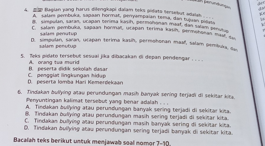 der
Jkan peründungan da
4. Bagian yang harus dilengkapi dalam teks pidato tersebut adalah . . . .
Ke
A. salam pembuka, sapaan hormat, penyampaian tema, dan tujuan pidato
la
ki
B. simpulan, saran, ucapan terima kasih, permohonan maaf, dan salam penutup
C. salam pembuka, sapaan hormat, ucapan terima kasih, permohonan maaf, dan
salam penutup
D. simpulan, saran, ucapan terima kasih, permohonan maaf, salam pembuka, dan
salam penutup
5. Teks pidato tersebut sesuai jika dibacakan di depan pendengar . . . .
A. orang tua murid
B. peserta didik sekolah dasar
C. penggiat lingkungan hidup
D. peserta lomba Hari Kemerdekaan
6. Tindakan bullying atau perundungan masih banyak sering terjadi di sekitar kita.
Penyuntingan kalimat tersebut yang benar adalah . . .
A. Tindakan bullying atau perundungan banyak sering terjadi di sekitar kita.
B. Tindakan bullying atau perundungan masih sering terjadi di sekitar kita.
C. Tindakan bullying atau perundungan masih banyak sering di sekitar kita.
D. Tindakan bullying atau perundungan sering terjadi banyak di sekitar kita.
Bacalah teks berikut untuk menjawab soal nomor 7-10.