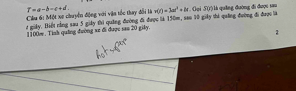 T=a-b-c+d. 
Câu 6: Một xe chuyển động với vận tốc thay đổi là v(t)=3at^2+bt. Gọi S(t) là quãng đường đi được sau 
t giây. Biết rằng sau 5 giây thì quãng đường đi được là 150m, sau 10 giây thì quãng đường đi được là
1100m. Tính quãng đường xe đi được sau 20 giây. 
2