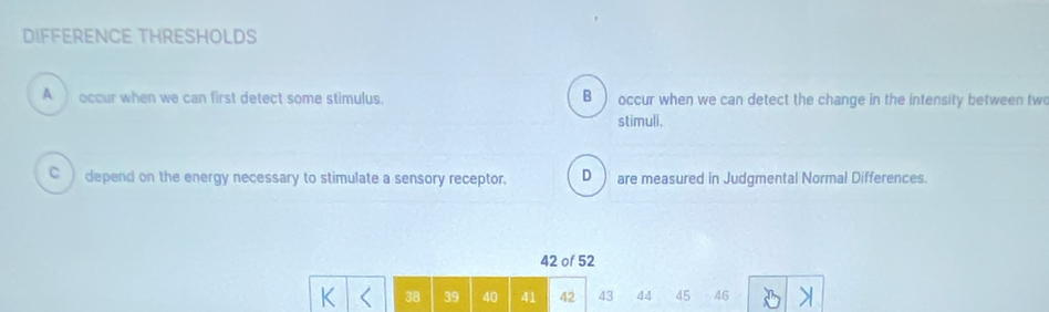 DIFFERENCE THRESHOLDS
A occur when we can first detect some stimulus. B occur when we can detect the change in the intensity between two
stimuli.
C ) depend on the energy necessary to stimulate a sensory receptor. D are measured in Judgmental Normal Differences.
42 of 52
42 43 44 45 46