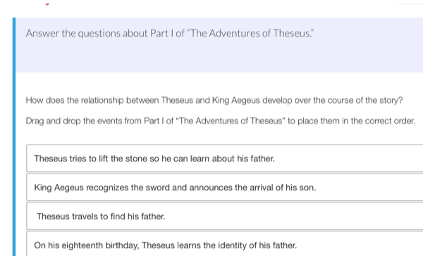 Answer the questions about Part I of “The Adventures of Theseus.”
How does the relationship between Theseus and King Aegeus develop over the course of the story?
Drag and drop the events from Part I of “The Adventures of Theseus” to place them in the correct order.
Theseus tries to lift the stone so he can learn about his father.
King Aegeus recognizes the sword and announces the arrival of his son.
Theseus travels to find his father.
On his eighteenth birthday, Theseus learns the identity of his father.