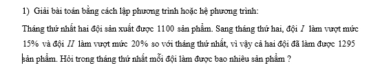 Giải bài toán bằng cách lập phương trình hoặc hệ phương trình: 
Tháng thứ nhất hai đội sản xuất được 1100 sản phẩm. Sang tháng thứ hai, đội / làm vượt mức
15% và đội // làm vượt mức 20% so với tháng thứ nhất, vì vậy cả hai đội đã làm được 1295
sản phẩm. Hỏi trong tháng thứ nhất mỗi đội làm được bao nhiêu sản phẩm ?