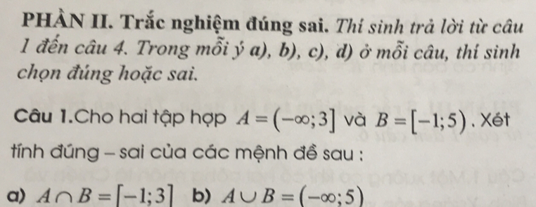 PHÀN II. Trắc nghiệm đúng sai. Thí sinh trả lời từ câu 
1 đến câu 4. Trong mỗi ý a), b), c), d) ở mỗi câu, thí sinh 
chọn đúng hoặc sai. 
Câu 1.Cho hai tập hợp A=(-∈fty ;3] và B=[-1;5) 、 Xét 
tính đúng - sai của các mệnh đề sau : 
a) A∩ B=[-1;3] b) A∪ B=(-∈fty ;5)