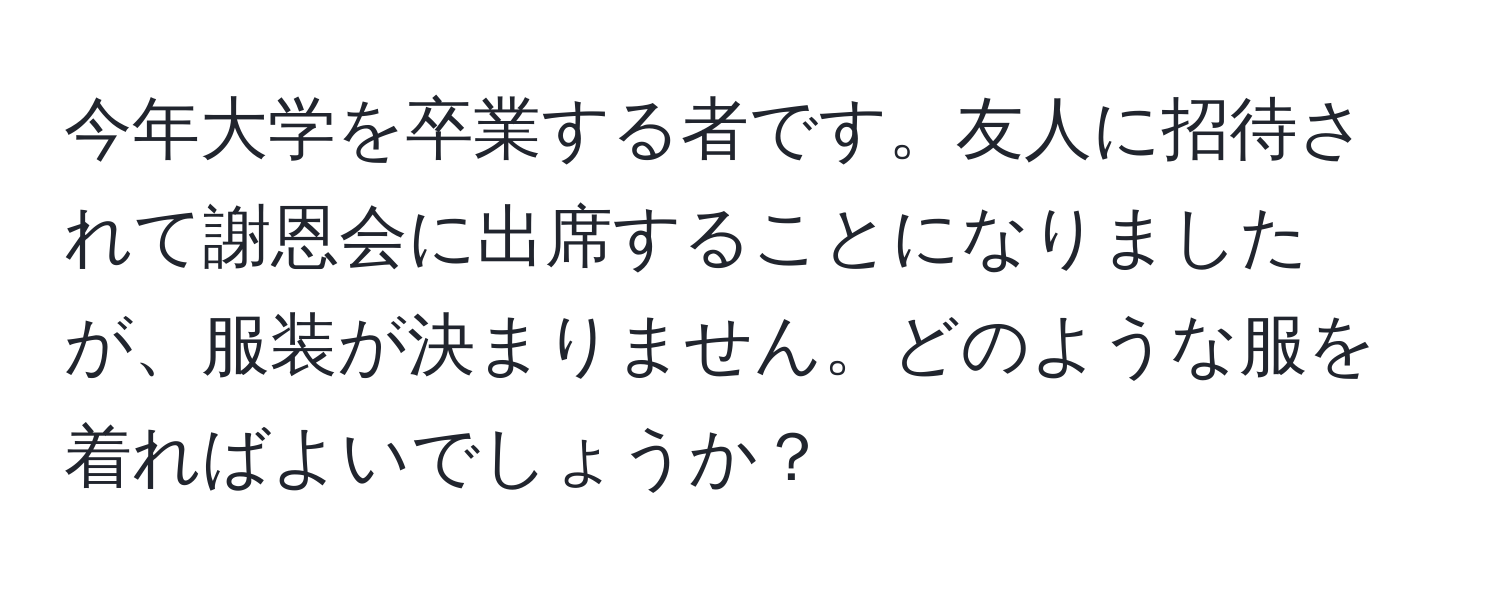 今年大学を卒業する者です。友人に招待されて謝恩会に出席することになりましたが、服装が決まりません。どのような服を着ればよいでしょうか？