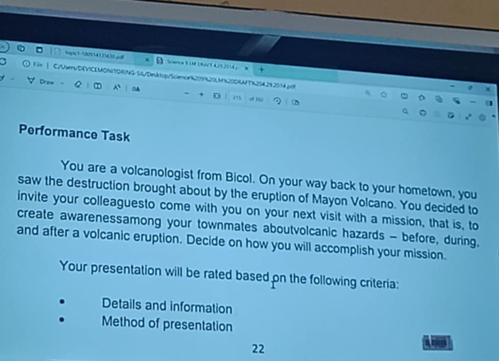 tapic1-182914135630.pd + Scance 9 LM CRAI T 4.29.2014； X 
a C/Usens/DEVICLMONITORNG-SIL/Desktop/Science8209%20LM%200RAfT%204292014.pot 
Draw < ① a 211 
+ o )52 
Performance Task 
You are a volcanologist from Bicol. On your way back to your hometown, you 
saw the destruction brought about by the eruption of Mayon Volcano. You decided to 
invite your colleaguesto come with you on your next visit with a mission, that is, to 
create awarenessamong your townmates aboutvolcanic hazards - before, during, 
and after a volcanic eruption. Decide on how you will accomplish your mission. 
Your presentation will be rated based on the following criteria: 
Details and information 
Method of presentation 
22 
a